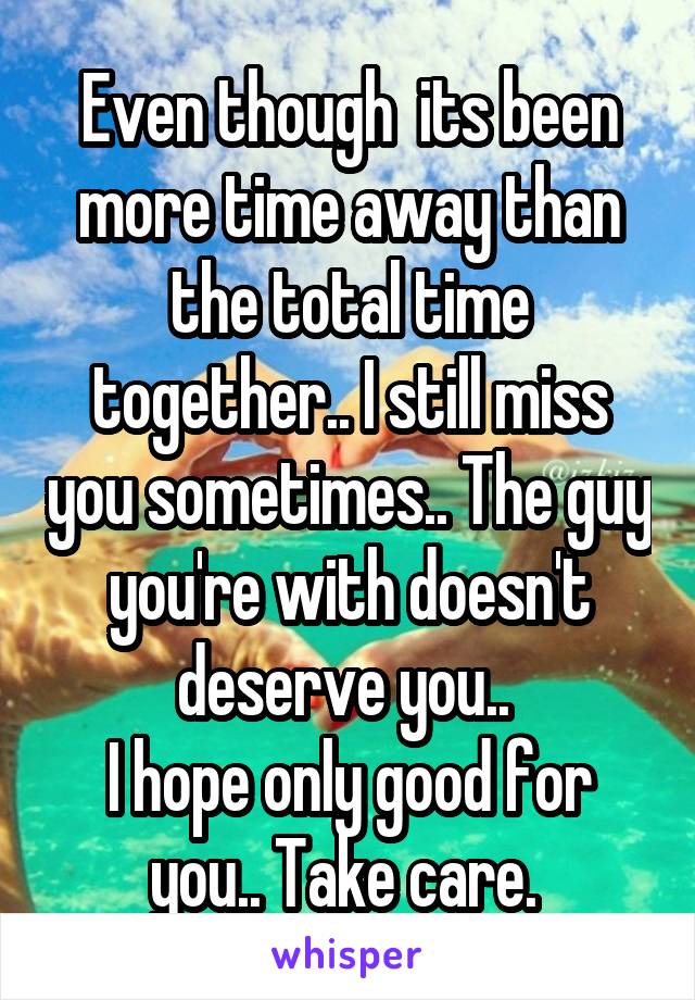 Even though  its been more time away than the total time together.. I still miss you sometimes.. The guy you're with doesn't deserve you.. 
I hope only good for you.. Take care. 