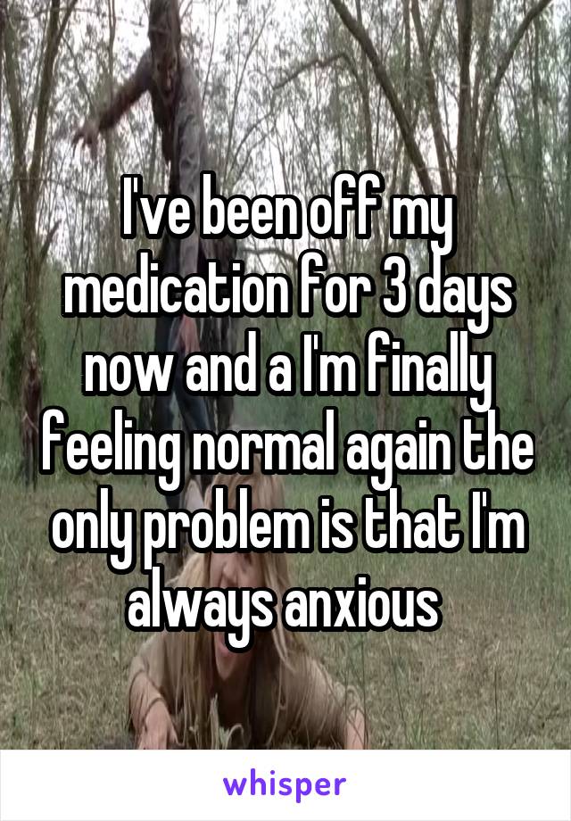 I've been off my medication for 3 days now and a I'm finally feeling normal again the only problem is that I'm always anxious 