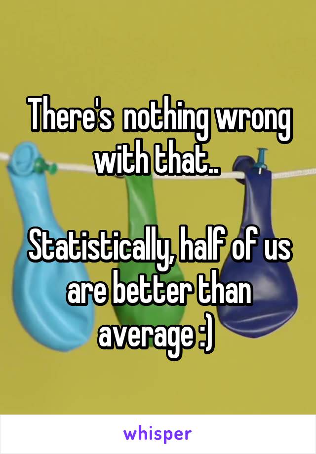 There's  nothing wrong with that.. 

Statistically, half of us are better than average :) 