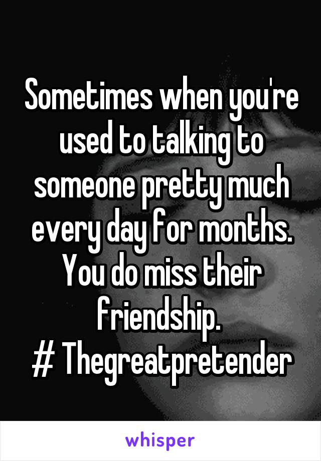 Sometimes when you're used to talking to someone pretty much every day for months. You do miss their friendship. 
# Thegreatpretender