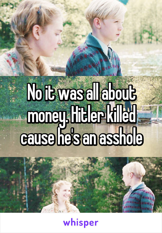 No it was all about money. Hitler killed cause he's an asshole