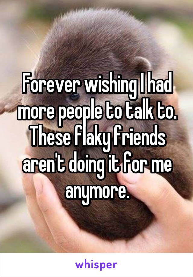 Forever wishing I had more people to talk to. These flaky friends aren't doing it for me anymore.