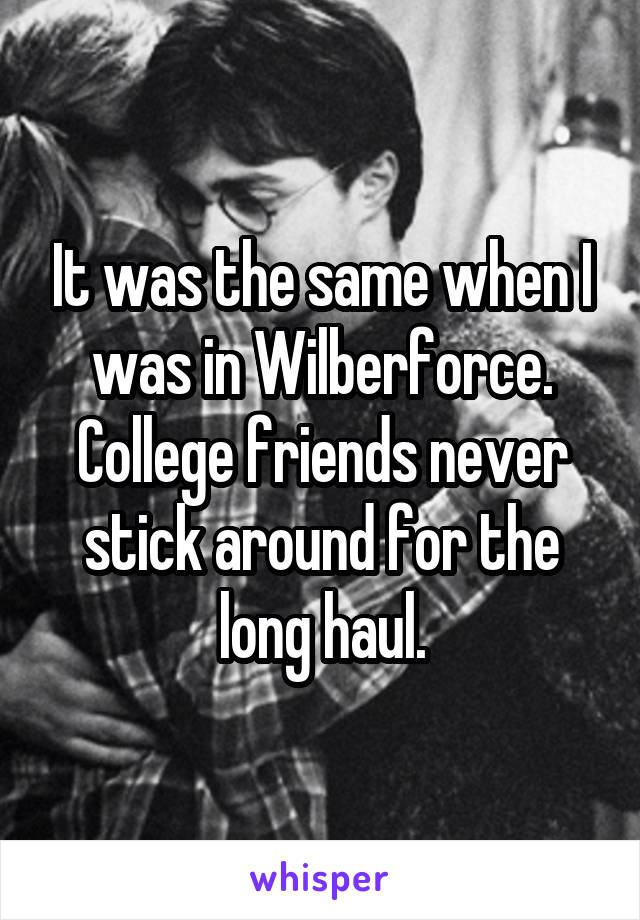 It was the same when I was in Wilberforce. College friends never stick around for the long haul.