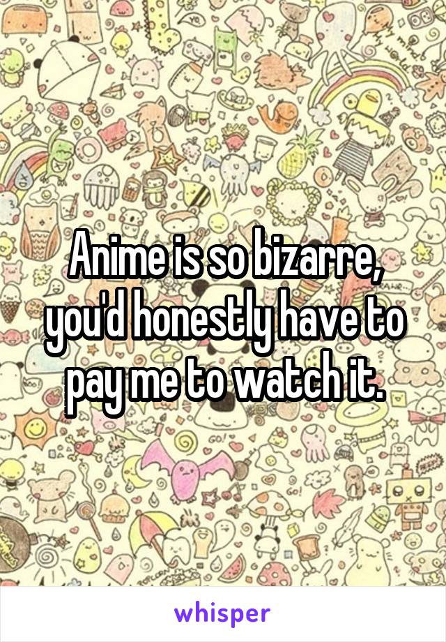 Anime is so bizarre, you'd honestly have to pay me to watch it.