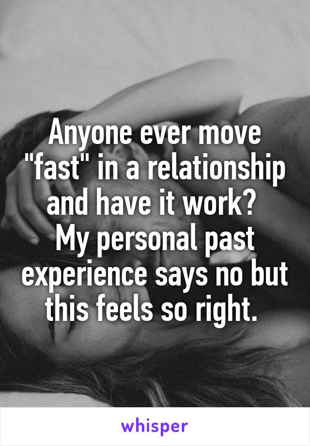 Anyone ever move "fast" in a relationship and have it work? 
My personal past experience says no but this feels so right. 