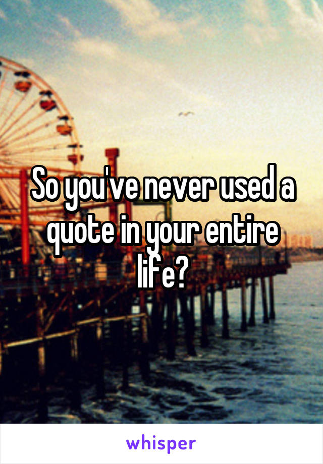 So you've never used a quote in your entire life?