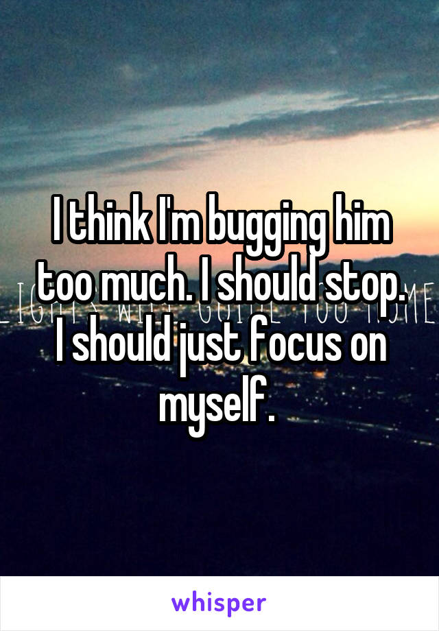 I think I'm bugging him too much. I should stop. I should just focus on myself. 