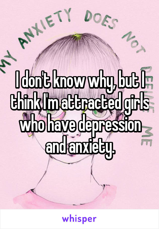 I don't know why, but I think I'm attracted girls who have depression and anxiety.