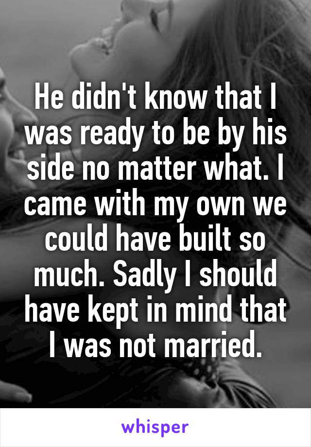 He didn't know that I was ready to be by his side no matter what. I came with my own we could have built so much. Sadly I should have kept in mind that I was not married.