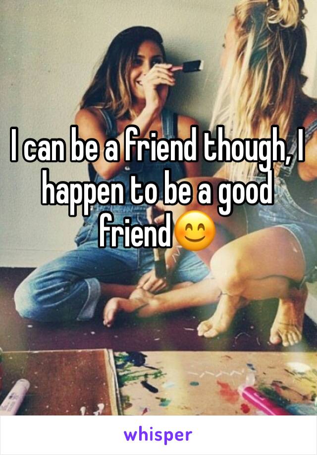 I can be a friend though, I happen to be a good friend😊