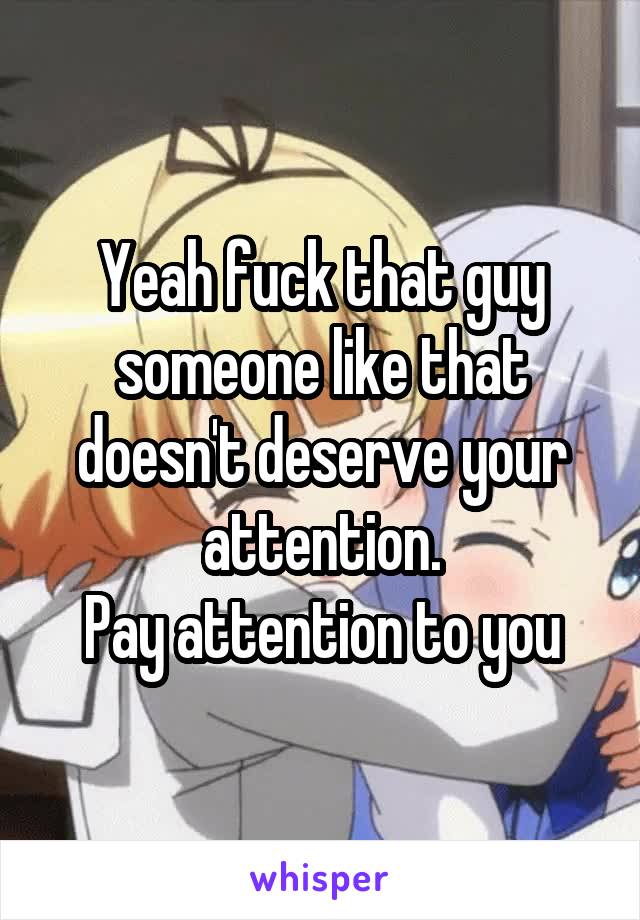 Yeah fuck that guy someone like that doesn't deserve your attention.
Pay attention to you