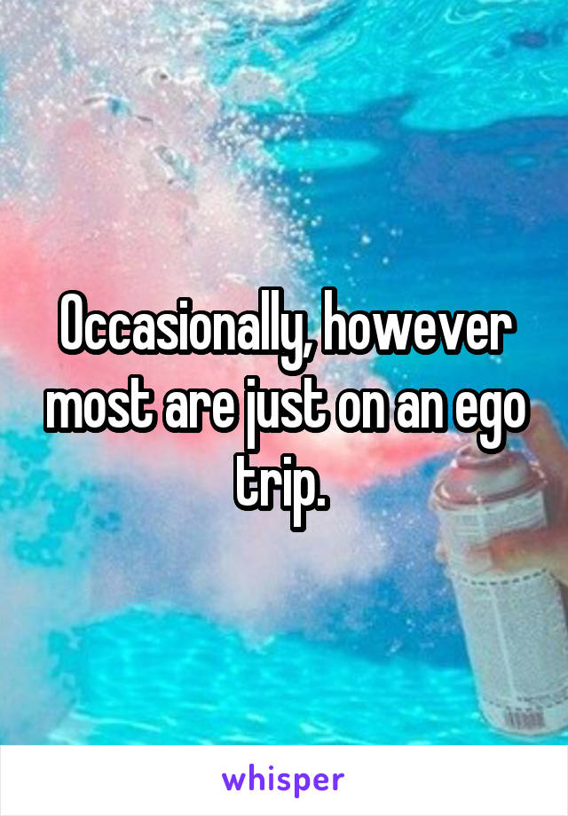 Occasionally, however most are just on an ego trip. 