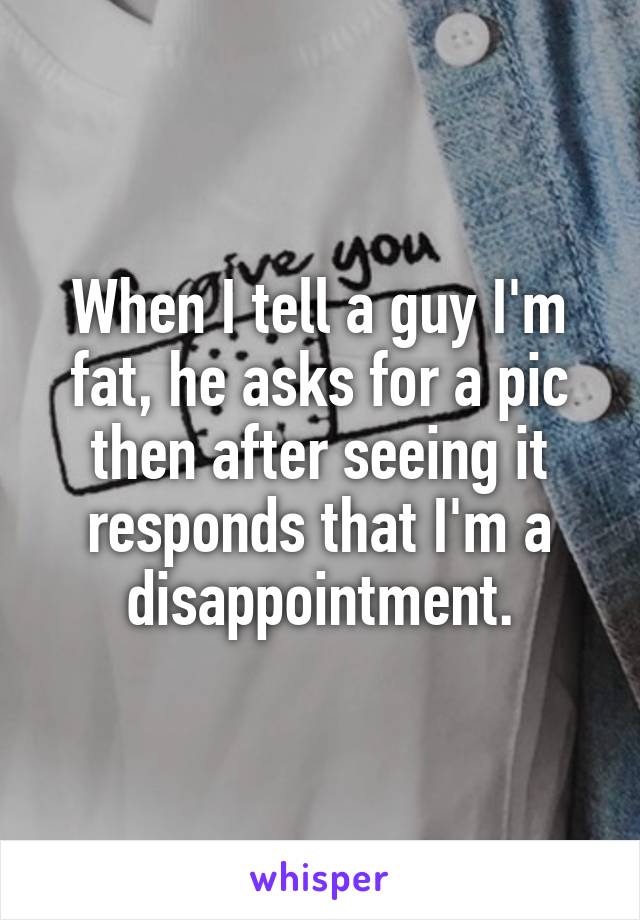 When I tell a guy I'm fat, he asks for a pic then after seeing it responds that I'm a disappointment.