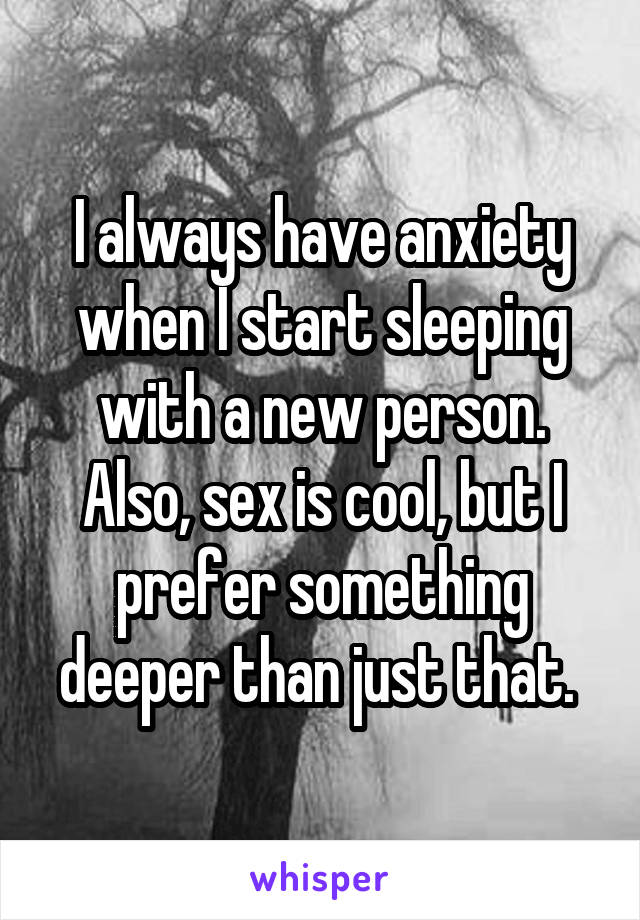 I always have anxiety when I start sleeping with a new person. Also, sex is cool, but I prefer something deeper than just that. 