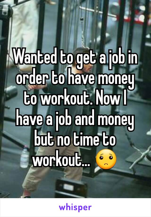 Wanted to get a job in order to have money to workout. Now I have a job and money but no time to workout... 🙁