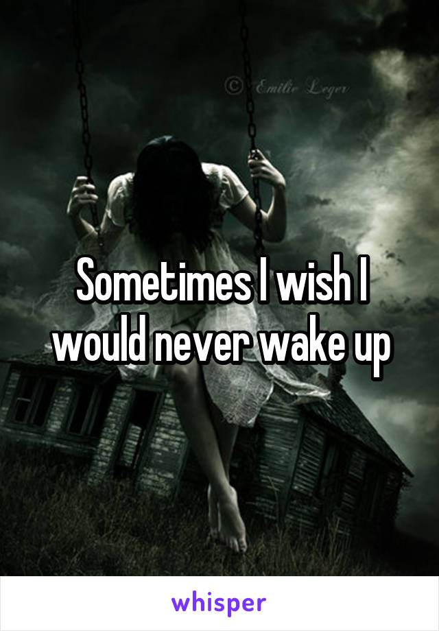 Sometimes I wish I would never wake up