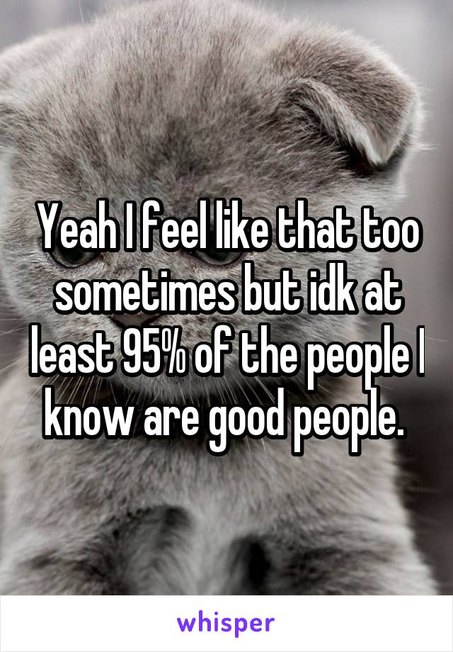 Yeah I feel like that too sometimes but idk at least 95% of the people I know are good people. 