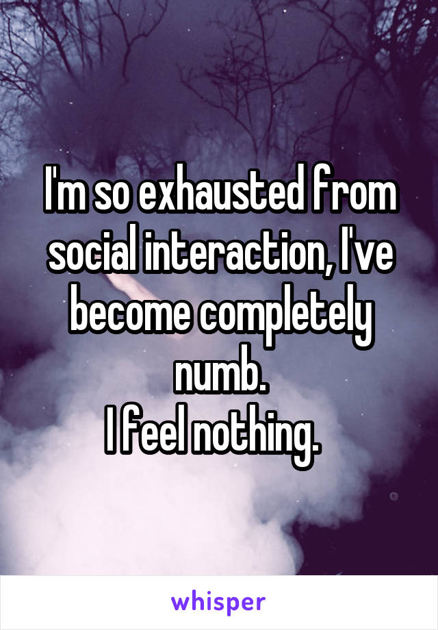 I'm so exhausted from social interaction, I've become completely numb.
I feel nothing.  