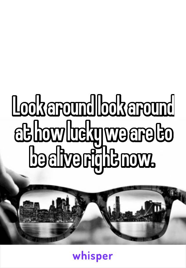 Look around look around at how lucky we are to be alive right now. 