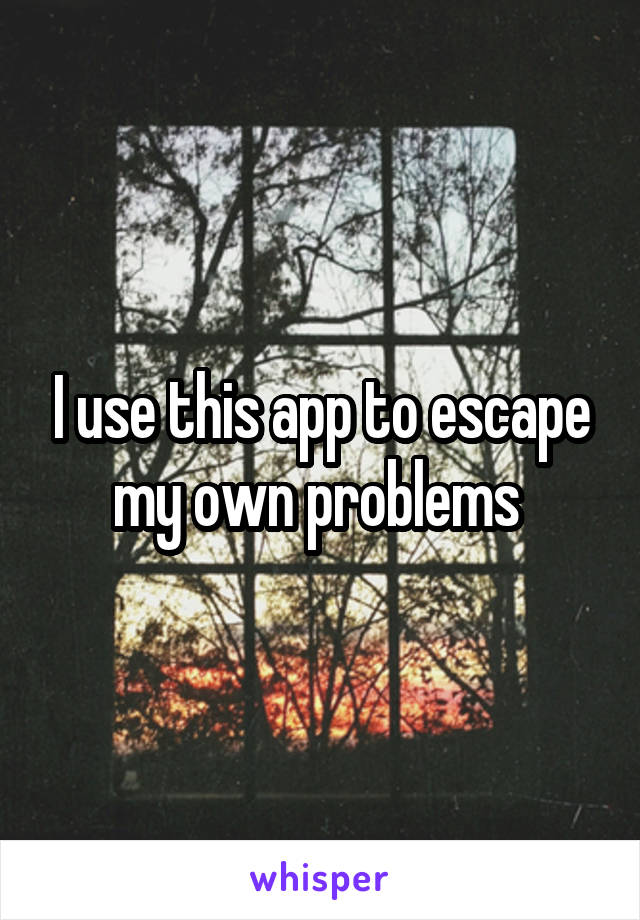 I use this app to escape my own problems 