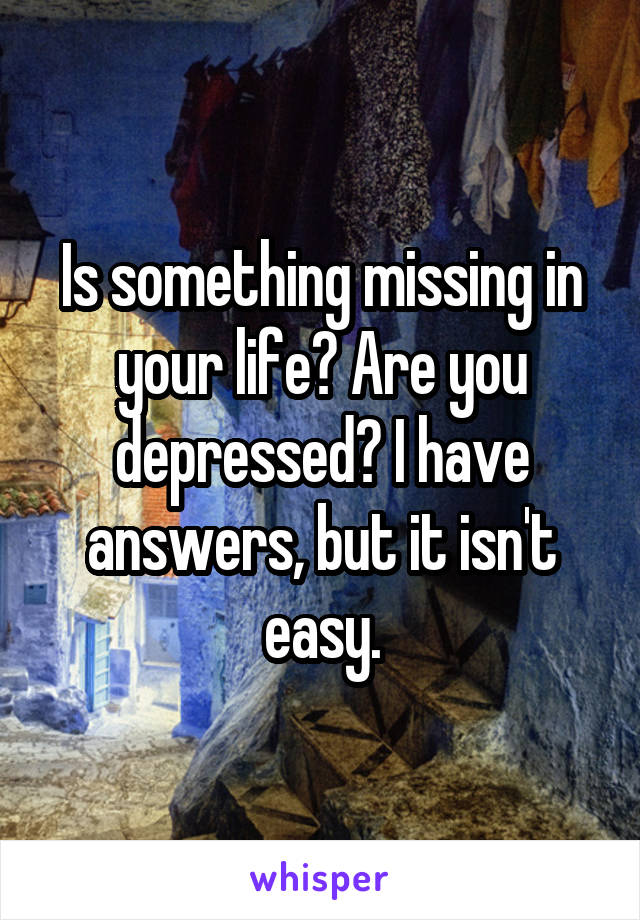 Is something missing in your life? Are you depressed? I have answers, but it isn't easy.