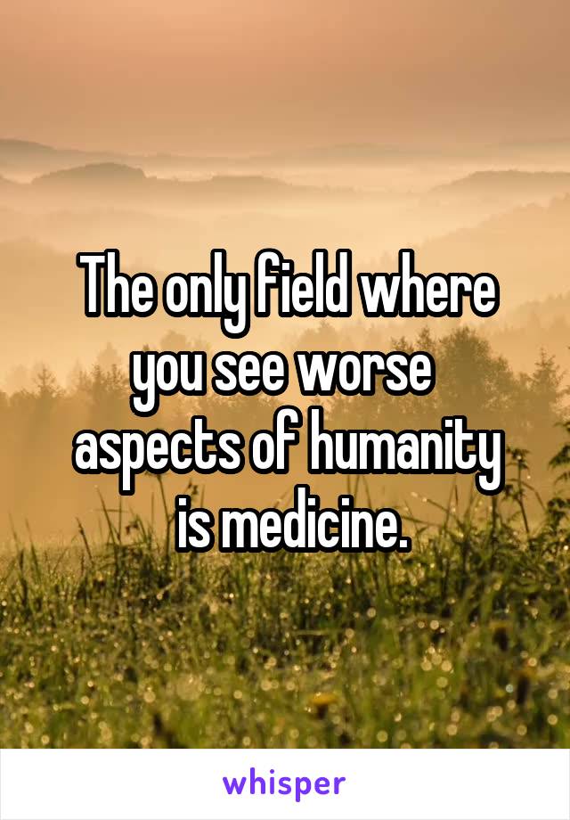 The only field where you see worse 
aspects of humanity
 is medicine.