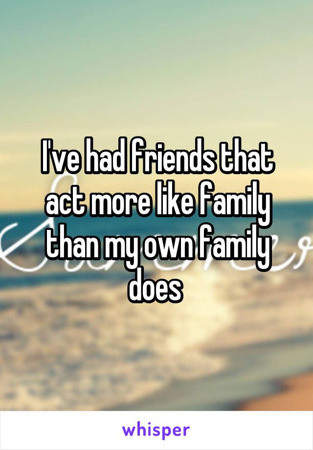 I've had friends that act more like family than my own family does 