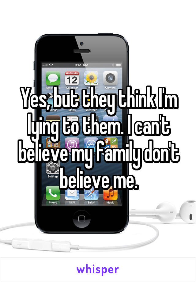 Yes, but they think I'm lying to them. I can't believe my family don't believe me.