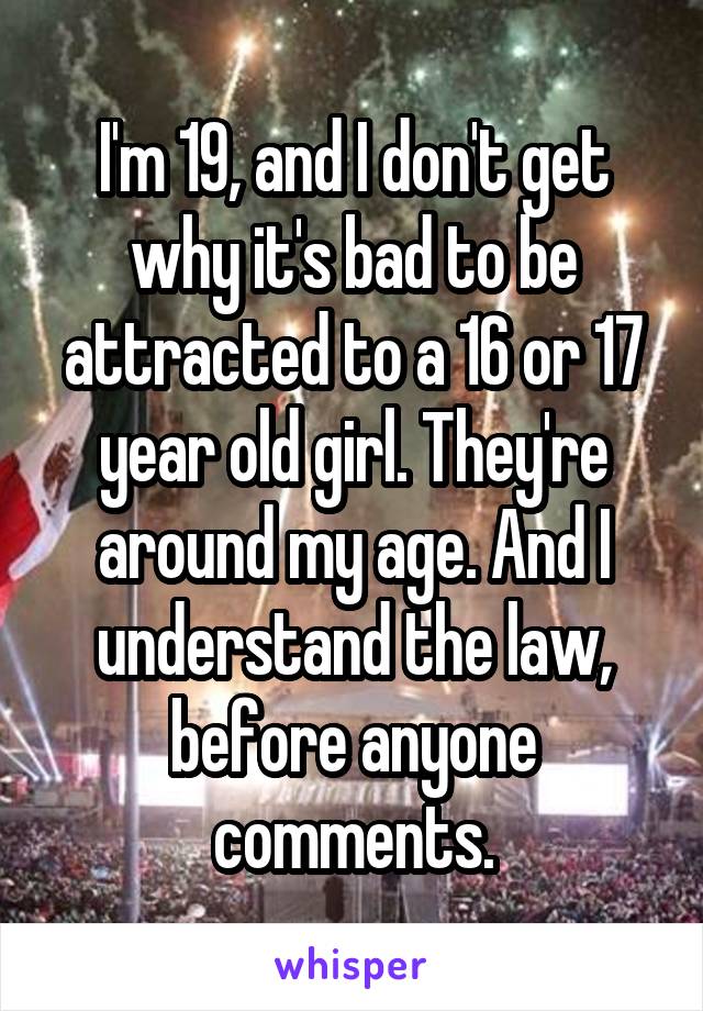 I'm 19, and I don't get why it's bad to be attracted to a 16 or 17 year old girl. They're around my age. And I understand the law, before anyone comments.