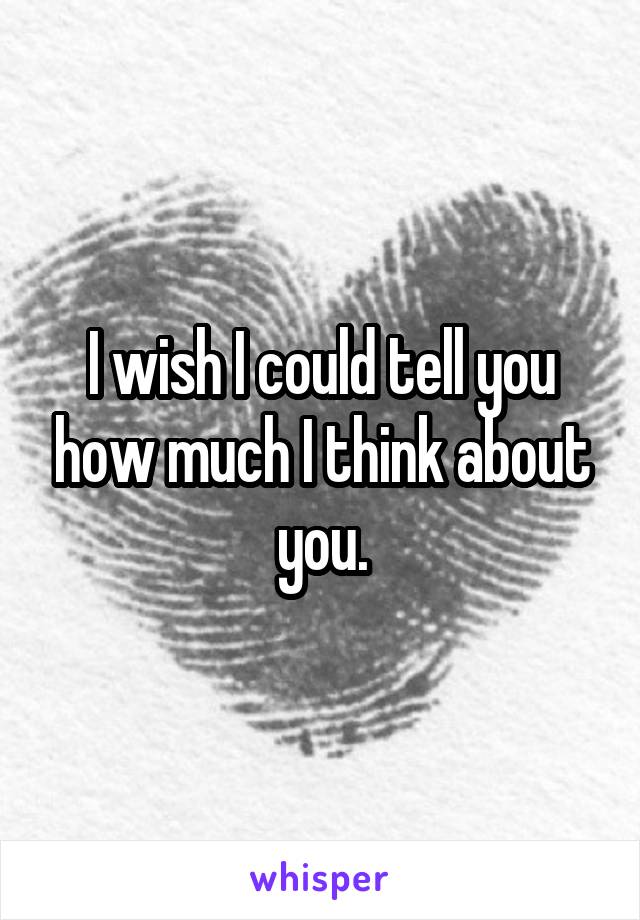 I wish I could tell you how much I think about you.