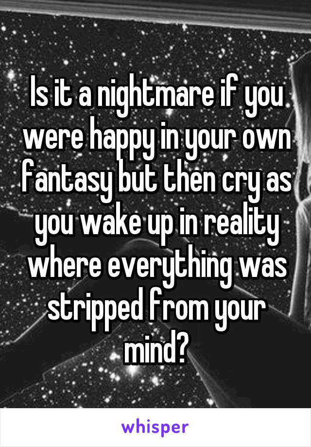 Is it a nightmare if you were happy in your own fantasy but then cry as you wake up in reality where everything was stripped from your mind?