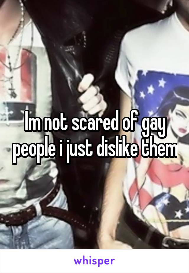 Im not scared of gay people i just dislike them
