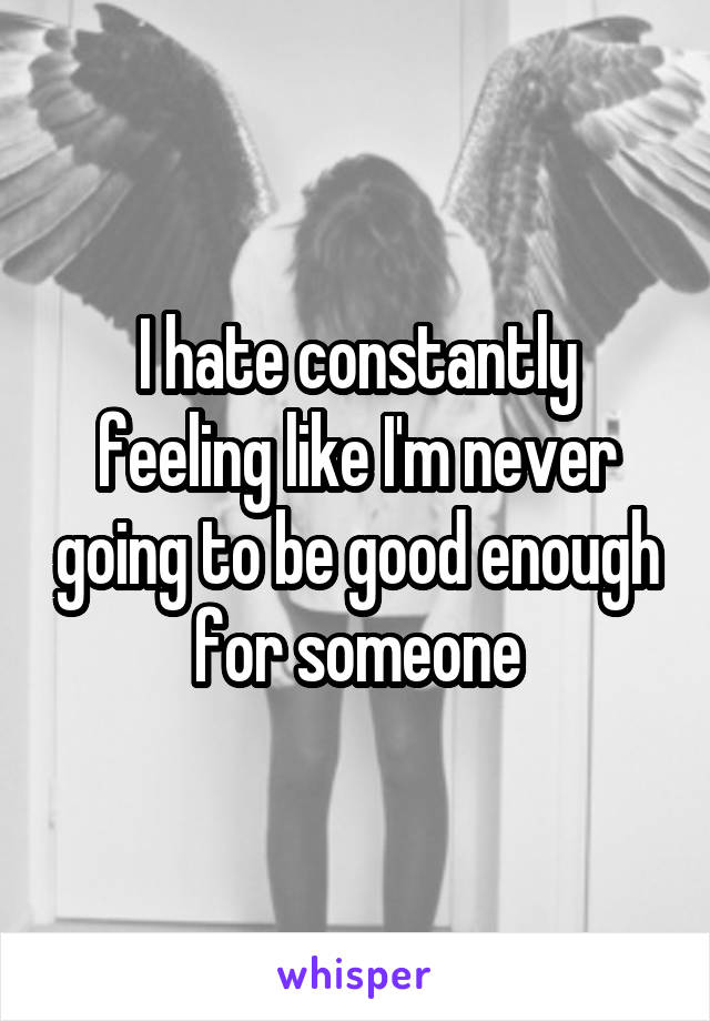 I hate constantly feeling like I'm never going to be good enough for someone