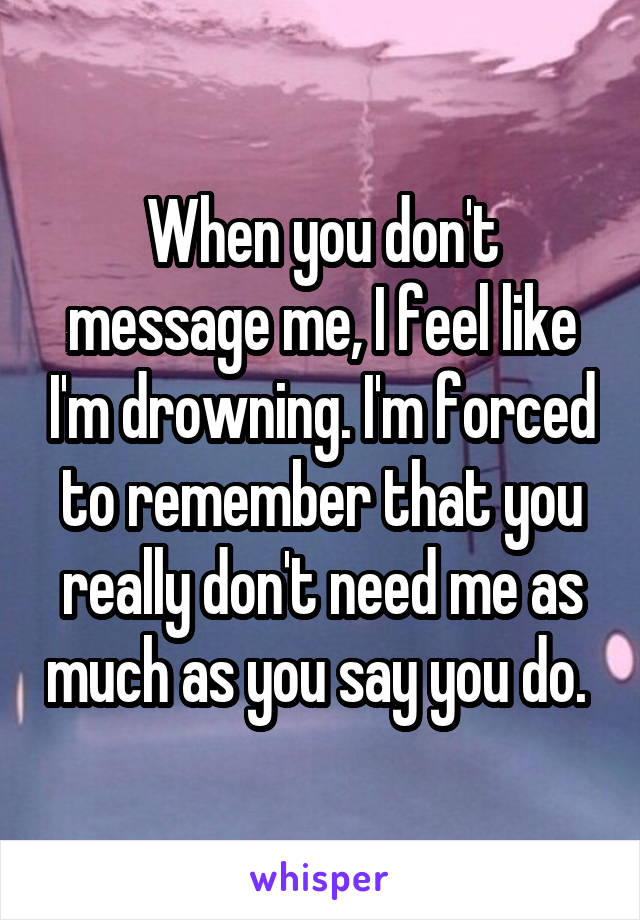 When you don't message me, I feel like I'm drowning. I'm forced to remember that you really don't need me as much as you say you do. 