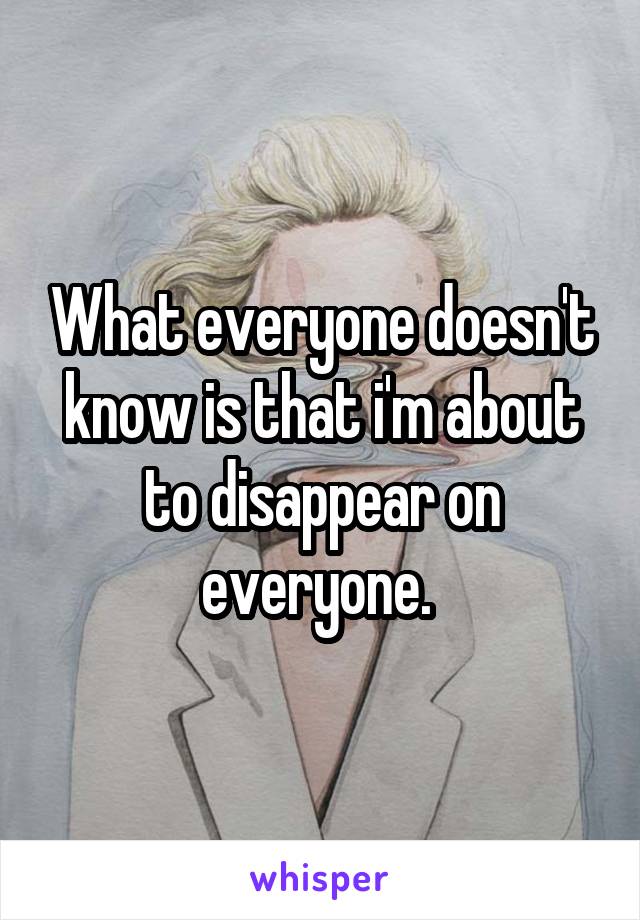 What everyone doesn't know is that i'm about to disappear on everyone. 