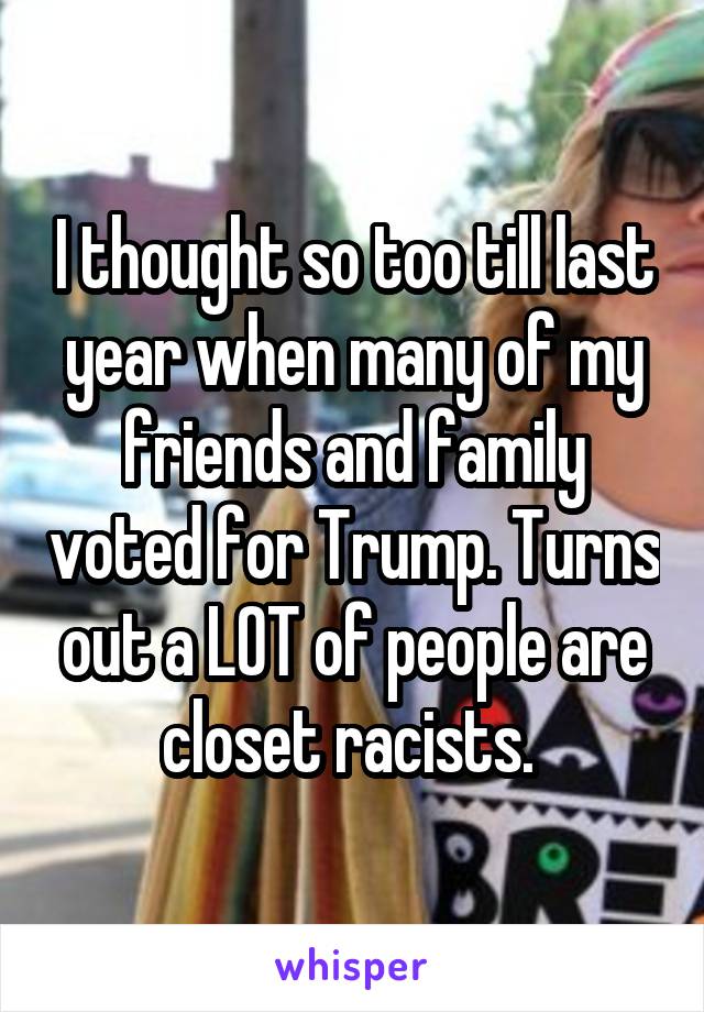 I thought so too till last year when many of my friends and family voted for Trump. Turns out a LOT of people are closet racists. 