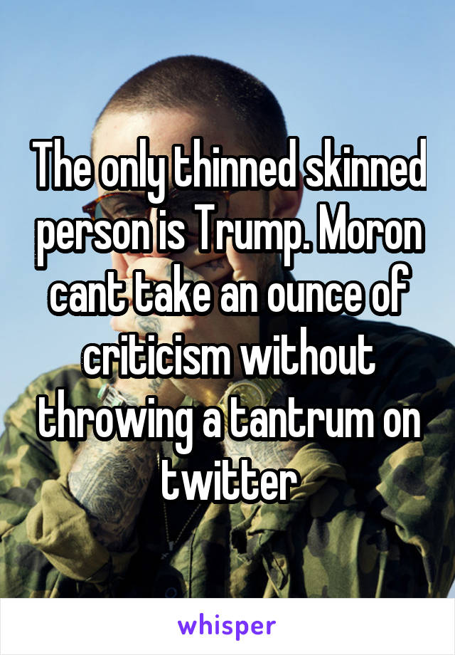 The only thinned skinned person is Trump. Moron cant take an ounce of criticism without throwing a tantrum on twitter