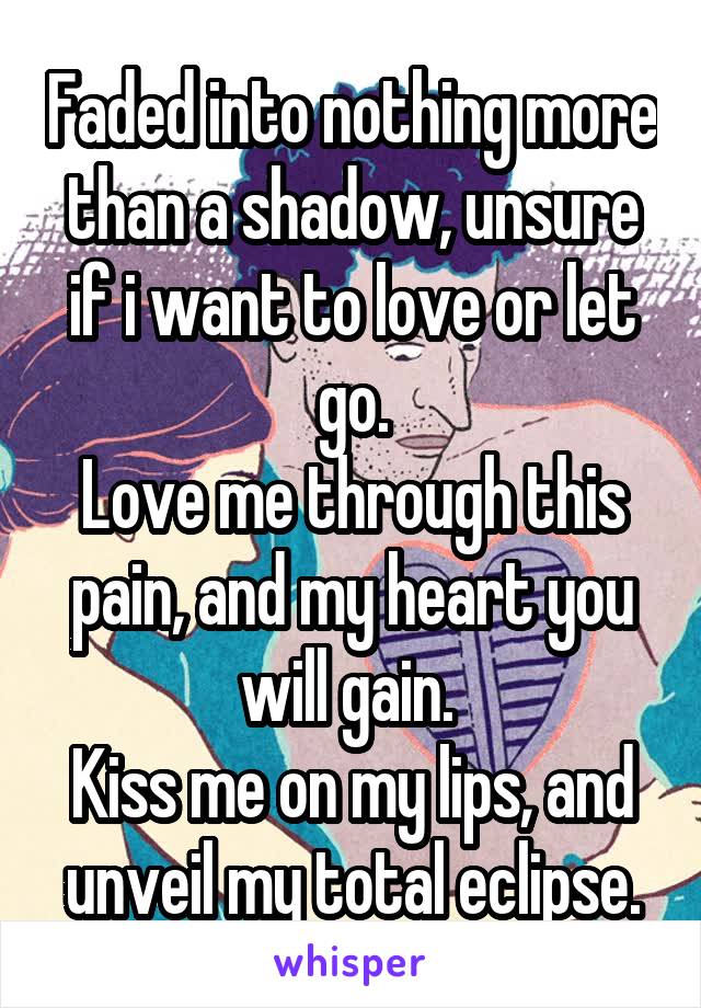 Faded into nothing more than a shadow, unsure if i want to love or let go.
Love me through this pain, and my heart you will gain. 
Kiss me on my lips, and unveil my total eclipse.