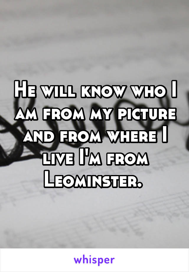 He will know who I am from my picture and from where I live I'm from Leominster. 