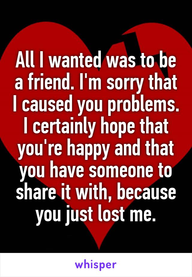 All I wanted was to be a friend. I'm sorry that I caused you problems. I certainly hope that you're happy and that you have someone to share it with, because you just lost me.