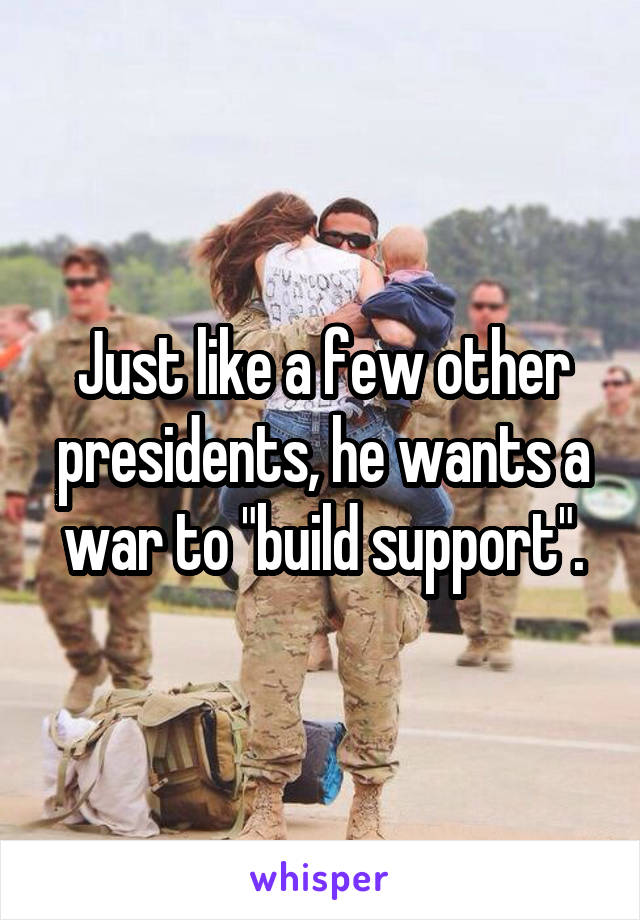 Just like a few other presidents, he wants a war to "build support".