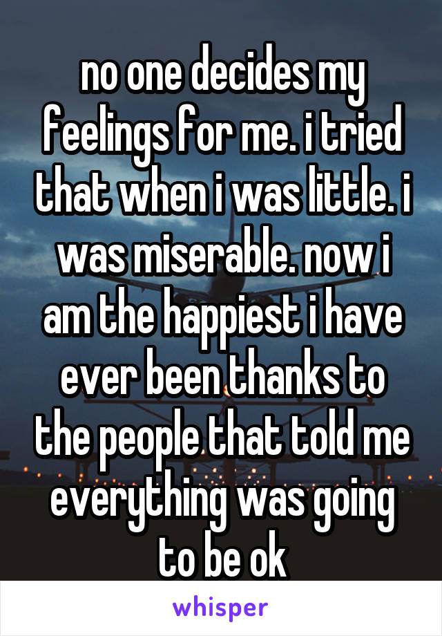 no one decides my feelings for me. i tried that when i was little. i was miserable. now i am the happiest i have ever been thanks to the people that told me everything was going to be ok