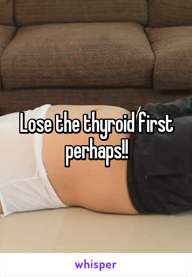 Lose the thyroid first perhaps!!