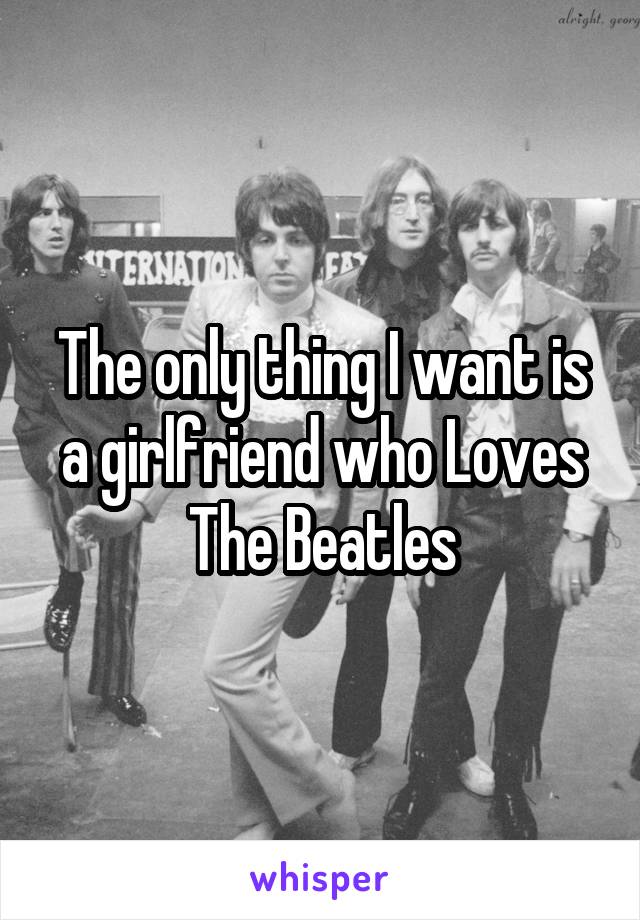 The only thing I want is a girlfriend who Loves The Beatles