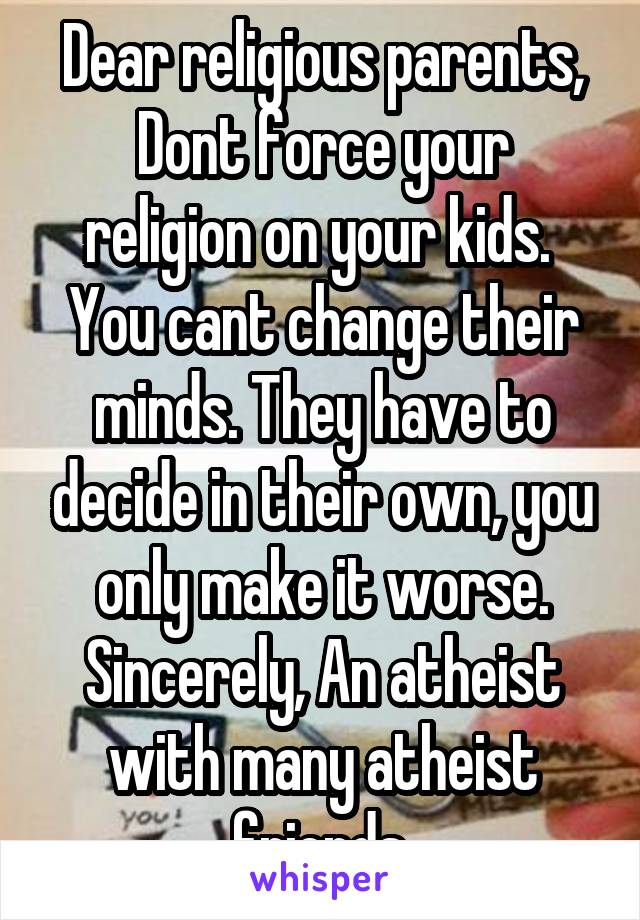 Dear religious parents,
Dont force your religion on your kids. 
You cant change their minds. They have to decide in their own, you only make it worse.
Sincerely, An atheist with many atheist friends.