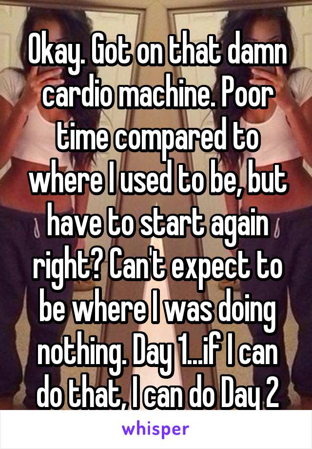 Okay. Got on that damn cardio machine. Poor time compared to where I used to be, but have to start again right? Can't expect to be where I was doing nothing. Day 1...if I can do that, I can do Day 2