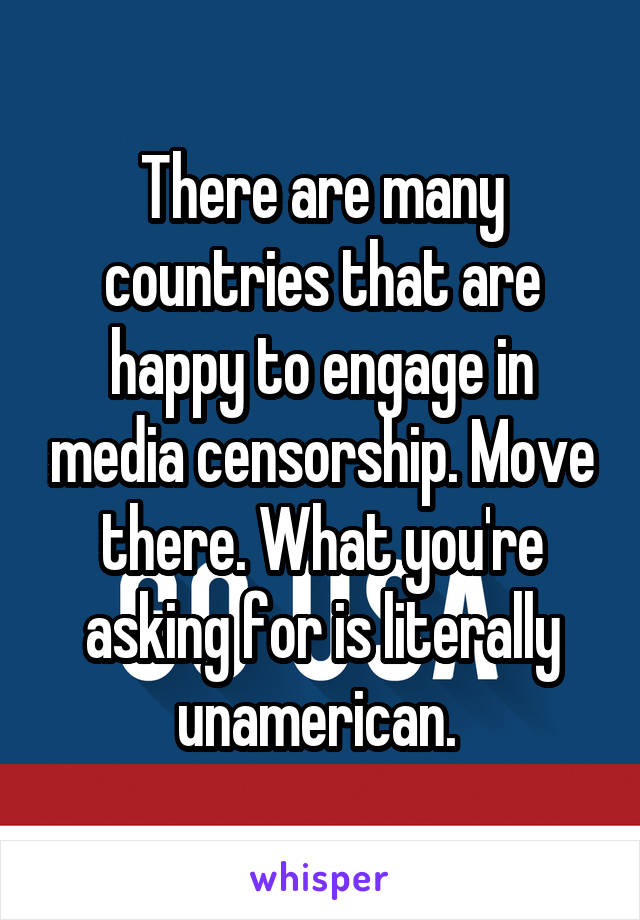 There are many countries that are happy to engage in media censorship. Move there. What you're asking for is literally unamerican. 