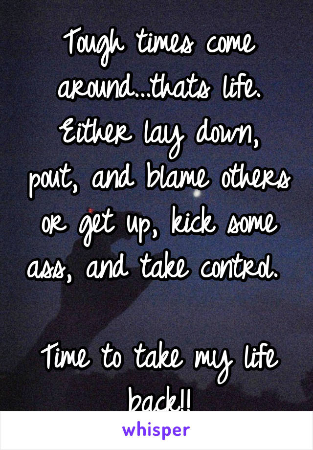 Tough times come around...thats life.
Either lay down, pout, and blame others or get up, kick some ass, and take control.  
Time to take my life back!!