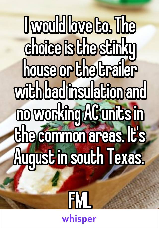 I would love to. The choice is the stinky house or the trailer with bad insulation and no working AC units in the common areas. It's August in south Texas. 

FML