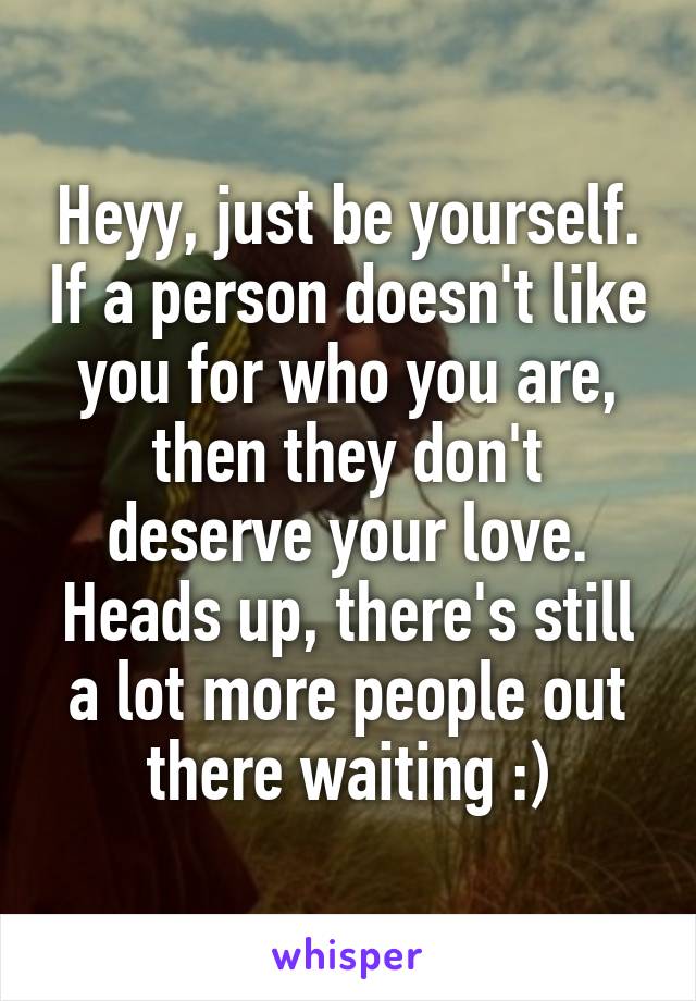 Heyy, just be yourself. If a person doesn't like you for who you are, then they don't deserve your love. Heads up, there's still a lot more people out there waiting :)